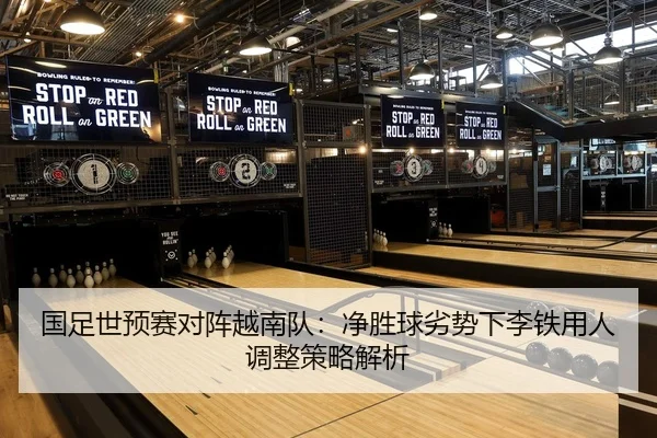 国足世预赛对阵越南队：净胜球劣势下李铁用人调整策略解析（leyu）