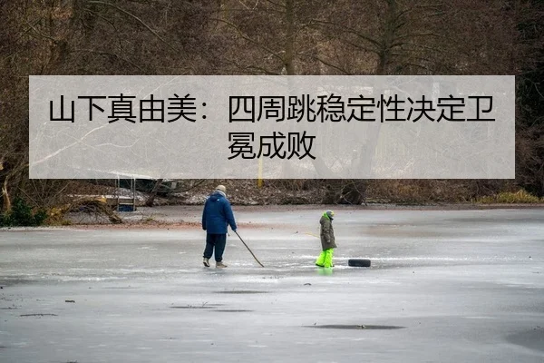 山下真由美：四周跳稳定性决定卫冕成败